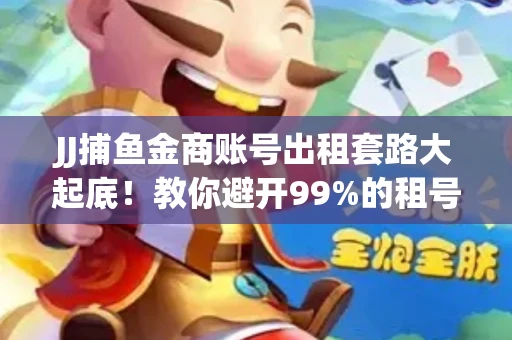 JJ捕鱼金商账号出租套路大起底！教你避开99%的租号陷阱